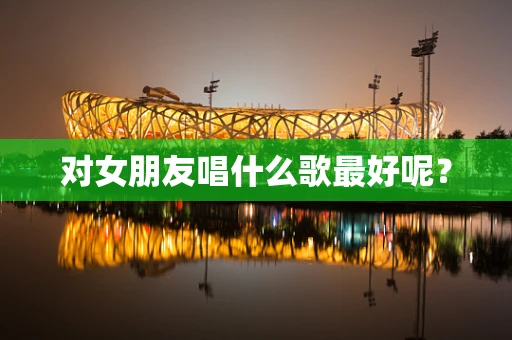 对女朋友唱什么歌最好呢？