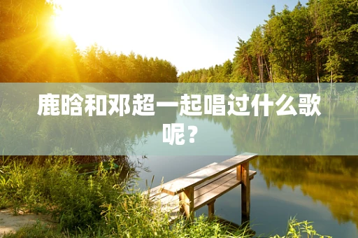 鹿晗和邓超一起唱过什么歌呢？