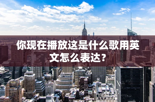 你现在播放这是什么歌用英文怎么表达？