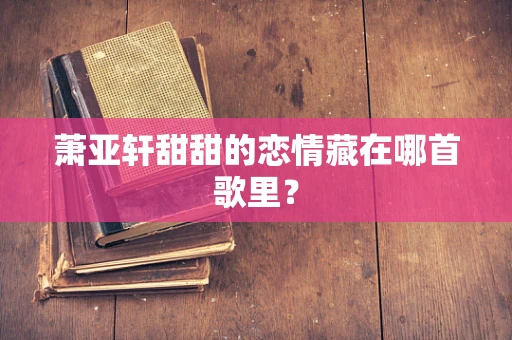 萧亚轩甜甜的恋情藏在哪首歌里？