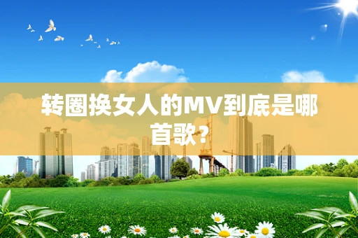 转圈换女人的MV到底是哪首歌？
