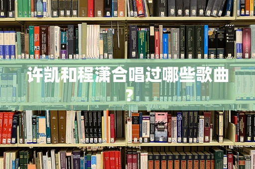 许凯和程潇合唱过哪些歌曲？