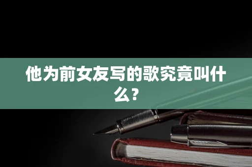 他为前女友写的歌究竟叫什么？