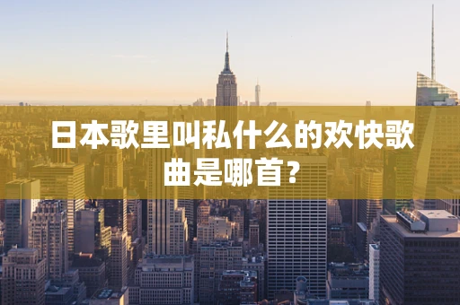日本歌里叫私什么的欢快歌曲是哪首？