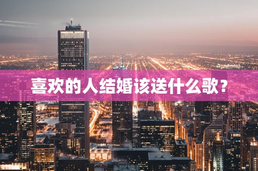 喜欢的人结婚该送什么歌？