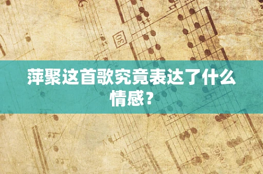 萍聚这首歌究竟表达了什么情感？