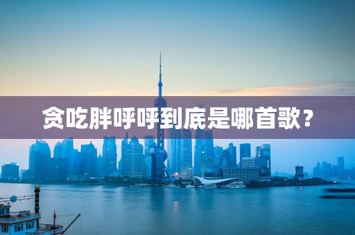贪吃胖呼呼到底是哪首歌？