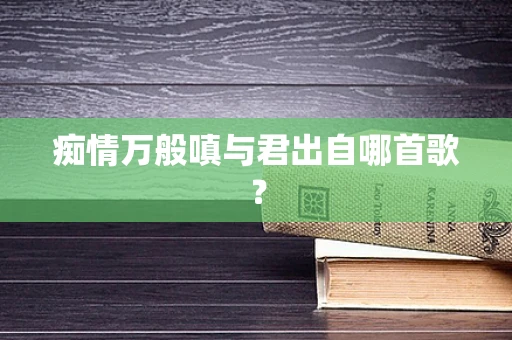 痴情万般嗔与君出自哪首歌？