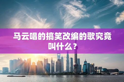 马云唱的搞笑改编的歌究竟叫什么？
