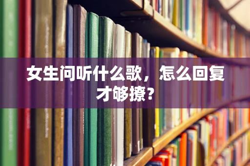 女生问听什么歌，怎么回复才够撩？