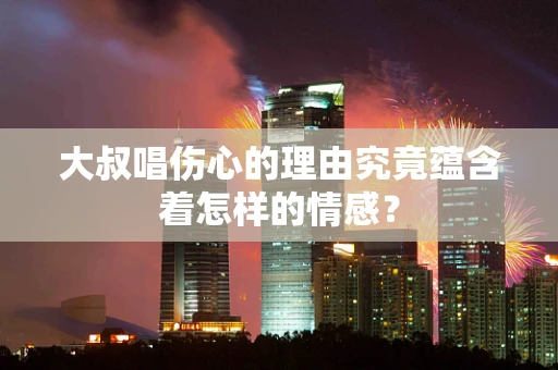 大叔唱伤心的理由究竟蕴含着怎样的情感？
