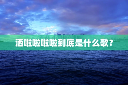 洒啦啦啦啦到底是什么歌？