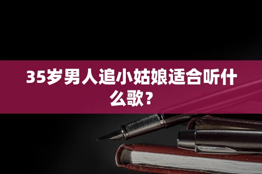 35岁男人追小姑娘适合听什么歌？