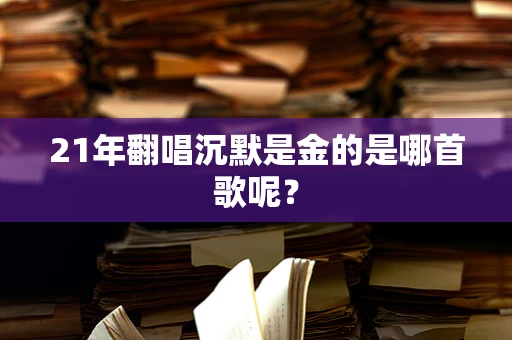 21年翻唱沉默是金的是哪首歌呢？