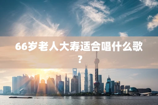 66岁老人大寿适合唱什么歌？