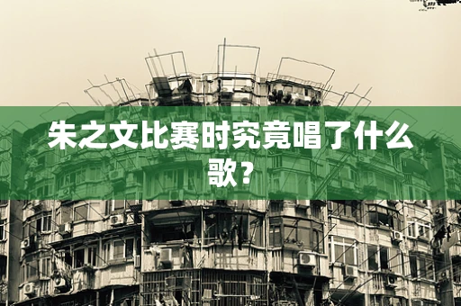 朱之文比赛时究竟唱了什么歌？