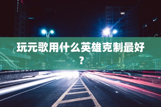玩元歌用什么英雄克制最好？