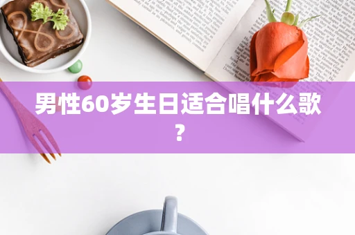 男性60岁生日适合唱什么歌？