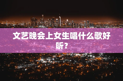 文艺晚会上女生唱什么歌好听？