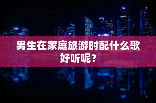 男生在家庭旅游时配什么歌好听呢？