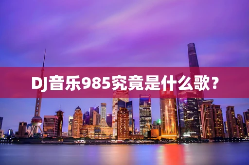 DJ音乐985究竟是什么歌？