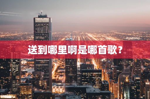 送到哪里啊是哪首歌？