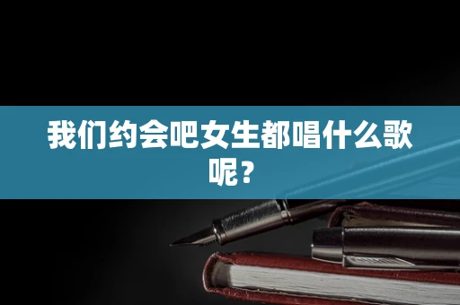 我们约会吧女生都唱什么歌呢？