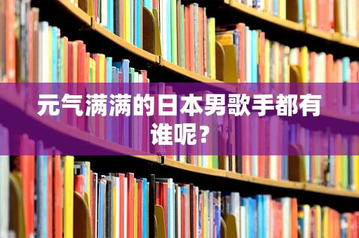 元气满满的日本男歌手都有谁呢？