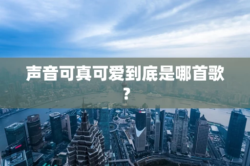 声音可真可爱到底是哪首歌？