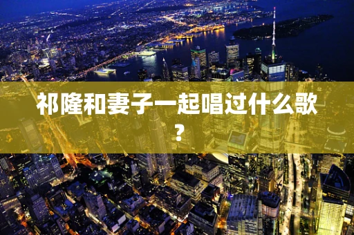 祁隆和妻子一起唱过什么歌？