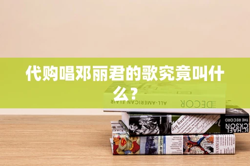 代购唱邓丽君的歌究竟叫什么？
