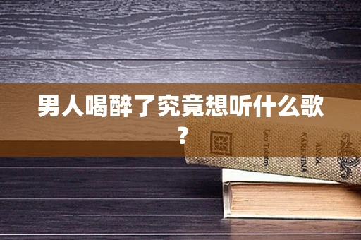 男人喝醉了究竟想听什么歌？